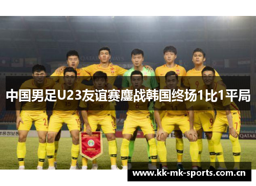 中国男足U23友谊赛鏖战韩国终场1比1平局 中国男足U23友谊赛鏖战韩国终场1比1平局